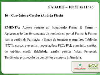 SÁBADO – 10h30 às 11h45

16 – Convênios e Cartões (Andréa Flach)


EMENTA: Acesso restrito ao franqueado Farma & Farma -
Apresentação das ferramentas disponíveis no portal Farma & Farma
para a gestão da Farmácia . (Banco de imagens e arquivos; Tablóide
(TXT); cursos e eventos; negociações; PEC; PAI; convênio; cartões
de crédito; cartão fidelidade; cartão pessoa física; Personal;
Tendência; prospecção de convênios e suporte à farmácia.
 