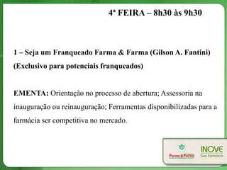 4ª FEIRA – 8h30 às 9h30



1 – Seja um Franqueado Farma & Farma (Gilson A. Fantini)
(Exclusivo para potenciais franqueados)


EMENTA: Orientação no processo de abertura; Assessoria na
inauguração ou reinauguração; Ferramentas disponibilizadas para a
farmácia ser competitiva no mercado.
 