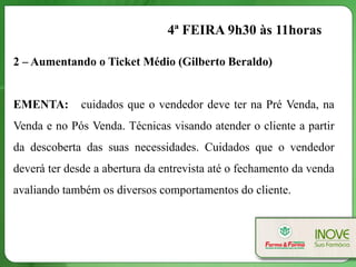 4ª FEIRA 9h30 às 11horas

2 – Aumentando o Ticket Médio (Gilberto Beraldo)


EMENTA:       cuidados que o vendedor deve ter na Pré Venda, na
Venda e no Pós Venda. Técnicas visando atender o cliente a partir
da descoberta das suas necessidades. Cuidados que o vendedor
deverá ter desde a abertura da entrevista até o fechamento da venda
avaliando também os diversos comportamentos do cliente.
 