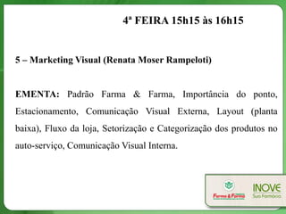 4ª FEIRA 15h15 às 16h15


5 – Marketing Visual (Renata Moser Rampeloti)


EMENTA: Padrão Farma & Farma, Importância do ponto,
Estacionamento, Comunicação Visual Externa, Layout (planta
baixa), Fluxo da loja, Setorização e Categorização dos produtos no
auto-serviço, Comunicação Visual Interna.
 