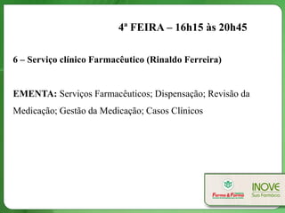4ª FEIRA – 16h15 às 20h45

6 – Serviço clínico Farmacêutico (Rinaldo Ferreira)


EMENTA: Serviços Farmacêuticos; Dispensação; Revisão da
Medicação; Gestão da Medicação; Casos Clínicos
 