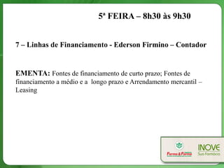 5ª FEIRA – 8h30 às 9h30


7 – Linhas de Financiamento - Ederson Firmino – Contador


EMENTA: Fontes de financiamento de curto prazo; Fontes de
financiamento a médio e a longo prazo e Arrendamento mercantil –
Leasing
 