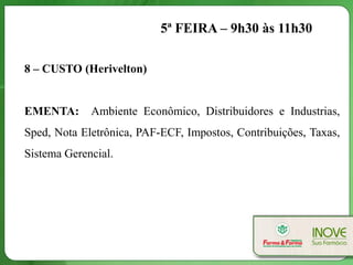 5ª FEIRA – 9h30 às 11h30

8 – CUSTO (Herivelton)


EMENTA:      Ambiente Econômico, Distribuidores e Industrias,
Sped, Nota Eletrônica, PAF-ECF, Impostos, Contribuições, Taxas,
Sistema Gerencial.
 