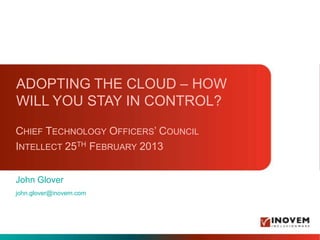 ADOPTING THE CLOUD – HOW
WILL YOU STAY IN CONTROL?

CHIEF TECHNOLOGY OFFICERS’ COUNCIL
INTELLECT 25TH FEBRUARY 2013


John Glover
john.glover@inovem.com
 