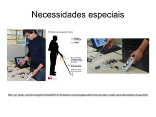 Necessidades especiais

http://g1.globo.com/tecnologia/noticia/2011/07/brasileiro-cria-bengala-eletronica-de-baixo-custo-para-deficientes-visuais.html

 