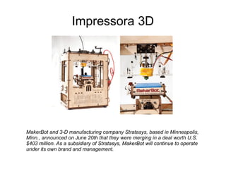 Impressora 3D

MakerBot and 3-D manufacturing company Stratasys, based in Minneapolis,
Minn., announced on June 20th that they were merging in a deal worth U.S.
$403 million. As a subsidiary of Stratasys, MakerBot will continue to operate
under its own brand and management.

 