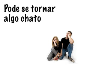 Pode se tornar
algo chato
 