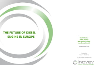 THE FUTURE OF DIESEL
ENGINE IN EUROPE

Michel Costes
Jamel Taganza
Jean-Michel Prillieux
Jean-Bruno Monteil
info@inovev.com

25/6/2013
Diesel-F-20130625

http://www.inovev.com

 