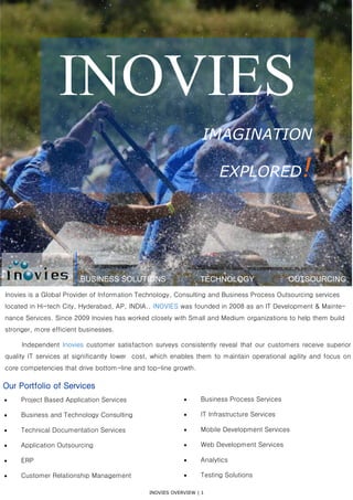 INOVIES OVERVIEW | 1
BUSINESS SOLUTIONS TECHNOLOGY OUTSOURCING
INOVIES
IMAGINATION
EXPLORED!
Our Portfolio of Services
 Project Based Application Services
 Business and Technology Consulting
 Technical Documentation Services
 Application Outsourcing
 ERP
 Customer Relationship Management
 Business Process Services
 IT Infrastructure Services
 Mobile Development Services
 Web Development Services
 Analytics
 Testing Solutions
Inovies is a Global Provider of Information Technology, Consulting and Business Process Outsourcing services
located in Hi-tech City, Hyderabad, AP, INDIA.. INOVIES was founded in 2008 as an IT Development & Mainte-
nance Services. Since 2009 Inovies has worked closely with Small and Medium organizations to help them build
stronger, more efficient businesses.
Independent Inovies customer satisfaction surveys consistently reveal that our customers receive superior
quality IT services at significantly lower cost, which enables them to maintain operational agility and focus on
core competencies that drive bottom-line and top-line growth.
 