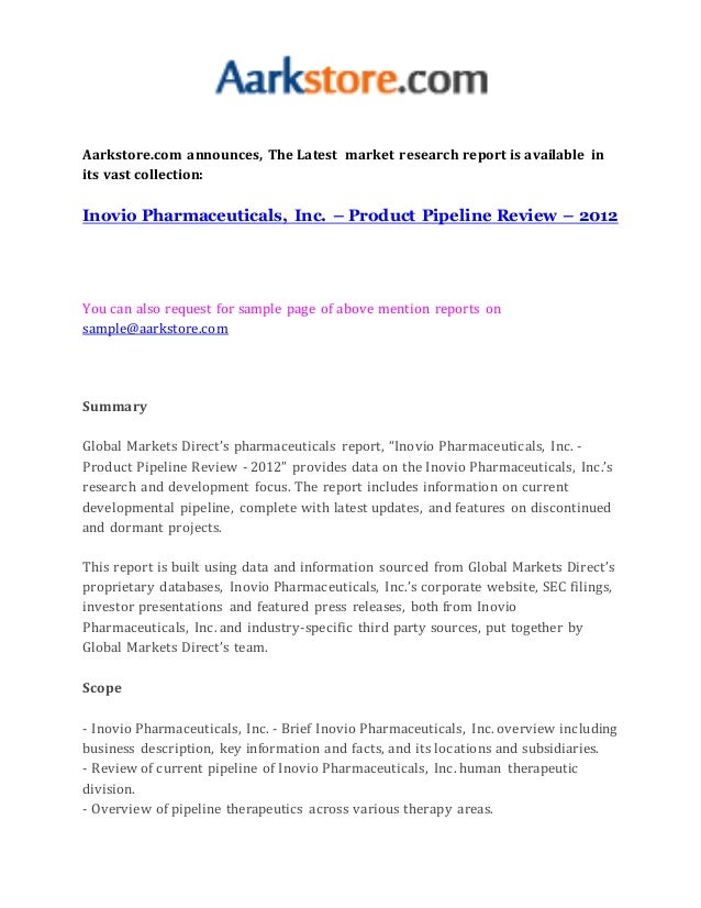 Aarkstore.com announces, The Latest market research report is available in
its vast collection:
Inovio Pharmaceuticals, Inc. – Product Pipeline Review – 2012
You can also request for sample page of above mention reports on
sample@aarkstore.com
Summary
Global Markets Direct’s pharmaceuticals report, “Inovio Pharmaceuticals, Inc. -
Product Pipeline Review - 2012” provides data on the Inovio Pharmaceuticals, Inc.’s
research and development focus. The report includes information on current
developmental pipeline, complete with latest updates, and features on discontinued
and dormant projects.
This report is built using data and information sourced from Global Markets Direct’s
proprietary databases, Inovio Pharmaceuticals, Inc.’s corporate website, SEC filings,
investor presentations and featured press releases, both from Inovio
Pharmaceuticals, Inc. and industry-specific third party sources, put together by
Global Markets Direct’s team.
Scope
- Inovio Pharmaceuticals, Inc. - Brief Inovio Pharmaceuticals, Inc. overview including
business description, key information and facts, and its locations and subsidiaries.
- Review of current pipeline of Inovio Pharmaceuticals, Inc. human therapeutic
division.
- Overview of pipeline therapeutics across various therapy areas.
 