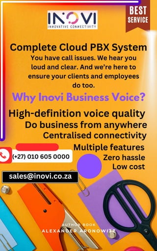Do business from anywhere
A L E X A N D E R A R O N O W I T Z
A U T H O R B O O K
SERVICE
BEST
Complete Cloud PBX System
Why Inovi Business Voice?
You have call issues. We hear you
loud and clear. And we’re here to
ensure your clients and employees
do too.
High-definition voice quality
Centralised connectivity
Multiple features
Zero hassle
Low cost
(+27) 010 605 0000
sales@inovi.co.za
 