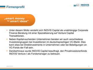 Firmenprofil


„smart money
  for smart ideas“




  Unter diesem Motto versteht sich INOVIS Capital als unabhängige Corporate
   Finance Beratung mit einer Spezialisierung auf Venture Capital
   Transaktionen.
  Neben Kapital-suchenden Unternehmen beraten wir auch verschiedene
   Investorengruppen bei Investitionen im deutschsprachigen VC-Markt. Dies
   kann etwa bei Direktinvestments in Unternehmen oder bei Beteiligungen an
   VC-Fonds der Fall sein.
  Darüberhinaus wurde INOVIS Capital beauftragt, den Privatinvestorenfonds
   INOVIS Venture I als Fondsmanager zu betreuen.




 24.02.2010                                                                    6
 