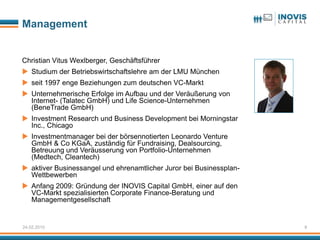 Management


Christian Vitus Wexlberger, Geschäftsführer
 Studium der Betriebswirtschaftslehre am der LMU München
 seit 1997 enge Beziehungen zum deutschen VC-Markt
 Unternehmerische Erfolge im Aufbau und der Veräußerung von
  Internet- (Talatec GmbH) und Life Science-Unternehmen
  (BeneTrade GmbH)
 Investment Research und Business Development bei Morningstar
  Inc., Chicago
 Investmentmanager bei der börsennotierten Leonardo Venture
  GmbH & Co KGaA, zuständig für Fundraising, Dealsourcing,
  Betreuung und Veräusserung von Portfolio-Unternehmen
  (Medtech, Cleantech)
 aktiver Businessangel und ehrenamtlicher Juror bei Businessplan-
  Wettbewerben
 Anfang 2009: Gründung der INOVIS Capital GmbH, einer auf den
  VC-Markt spezialisierten Corporate Finance-Beratung und
  Managementgesellschaft


24.02.2010                                                           8
 