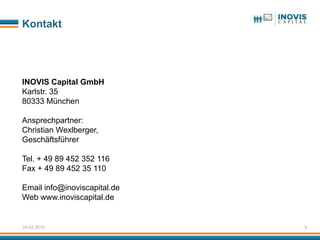 Kontakt




INOVIS Capital GmbH
Karlstr. 35
80333 München

Ansprechpartner:
Christian Wexlberger,
Geschäftsführer

Tel. + 49 89 452 352 116
Fax + 49 89 452 35 110

Email info@inoviscapital.de
Web www.inoviscapital.de


24.02.2010                    9
 