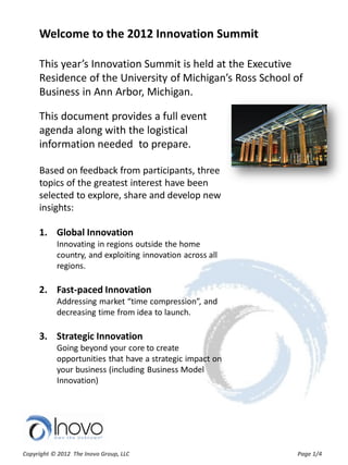 Welcome to the 2012 Innovation Summit

This year’s Innovation Summit is held at the Executive
Residence of the University of Michigan’s Ross School of
Business in Ann Arbor, Michigan.

This document provides a full event
agenda along with the logistical
information needed to prepare.

Based on feedback from participants, three
topics of the greatest interest have been
selected to explore, share and develop new
insights:

1. Global Innovation
    Innovating in regions outside the home
    country, and exploiting innovation across all
    regions.

2. Fast-paced Innovation
    Addressing market “time compression”, and
    decreasing time from idea to launch.

3. Strategic Innovation
    Going beyond your core to create
    opportunities that have a strategic impact on
    your business (including Business Model
    Innovation)
 