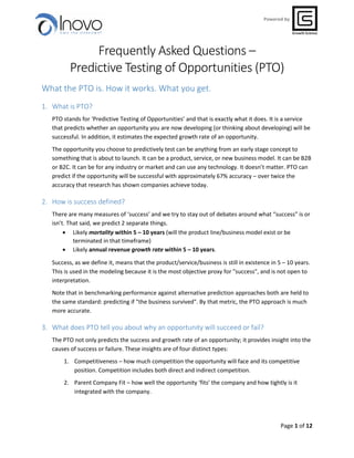 Page 1 of 12
Powered by
Frequently Asked Questions –
Predictive Testing of Opportunities (PTO)
What the PTO is. How it works. What you get.
1. What is PTO?
PTO stands for ‘Predictive Testing of Opportunities’ and that is exactly what it does. It is a service
that predicts whether an opportunity you are now developing (or thinking about developing) will be
successful. In addition, it estimates the expected growth rate of an opportunity.
The opportunity you choose to predictively test can be anything from an early stage concept to
something that is about to launch. It can be a product, service, or new business model. It can be B2B
or B2C. It can be for any industry or market and can use any technology. It doesn’t matter. PTO can
predict if the opportunity will be successful with approximately 67% accuracy – over twice the
accuracy that research has shown companies achieve today.
2. How is success defined?
There are many measures of ‘success’ and we try to stay out of debates around what “success” is or
isn’t. That said, we predict 2 separate things.
 Likely mortality within 5 – 10 years (will the product line/business model exist or be
terminated in that timeframe)
 Likely annual revenue growth rate within 5 – 10 years.
Success, as we define it, means that the product/service/business is still in existence in 5 – 10 years.
This is used in the modeling because it is the most objective proxy for "success", and is not open to
interpretation.
Note that in benchmarking performance against alternative prediction approaches both are held to
the same standard: predicting if "the business survived". By that metric, the PTO approach is much
more accurate.
3. What does PTO tell you about why an opportunity will succeed or fail?
The PTO not only predicts the success and growth rate of an opportunity; it provides insight into the
causes of success or failure. These insights are of four distinct types:
1. Competitiveness – how much competition the opportunity will face and its competitive
position. Competition includes both direct and indirect competition.
2. Parent Company Fit – how well the opportunity ‘fits’ the company and how tightly is it
integrated with the company.
 