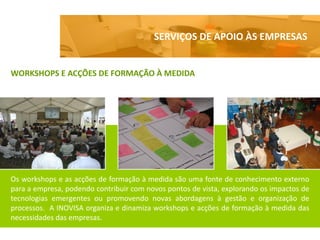SERVIÇOS DE APOIO ÀS EMPRESAS


WORKSHOPS E ACÇÕES DE FORMAÇÃO À MEDIDA




Os workshops e as acções de formação à medida são uma fonte de conhecimento externo
para a empresa, podendo contribuir com novos pontos de vista, explorando os impactos de
tecnologias emergentes ou promovendo novas abordagens à gestão e organização de
processos. A INOVISA organiza e dinamiza workshops e acções de formação à medida das
necessidades das empresas.
 