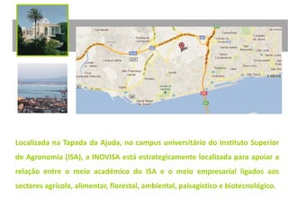 Localizada na Tapada da Ajuda, no campus universitário do Instituto Superior
de Agronomia (ISA), a INOVISA está estrategicamente localizada para apoiar a
relação entre o meio académico do ISA e o meio empresarial ligados aos
sectores agrícola, alimentar, florestal, ambiental, paisagístico e biotecnológico.
 