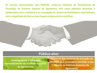 Os serviços desenvolvidos pela INOVISA, enquanto Gabinete de Transferência de
Tecnologia do Instituto Superior de Agronomia, têm como objectivo dinamizar a
colaboração entre a indústria e os investigadores, através de facilitadores especializados
com a capacidade de falar as duas línguas (empresarial e científica).




                                 Público-alvo:
                                             Empresas dos sectores de actuação da
    Investigadores e docentes,
                                            INOVISA que pretendam estreitar a sua
nomeadamente do Instituto Superior
                                               ligação ao Instituto Superior de
          de Agronomia
                                                         Agronomia
 