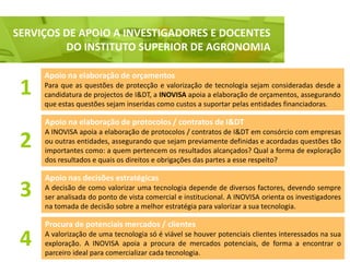 SERVIÇOS DE APOIO A INVESTIGADORES E DOCENTES
  Serviço de apoio a Investigadores e Docentes, nomeadamente do ISA
           DO INSTITUTO SUPERIOR DE AGRONOMIA

      Apoio na elaboração de orçamentos
 1    Para que as questões de protecção e valorização de tecnologia sejam consideradas desde a
      candidatura de projectos de I&DT, a INOVISA apoia a elaboração de orçamentos, assegurando
      que estas questões sejam inseridas como custos a suportar pelas entidades financiadoras.

      Apoio na elaboração de protocolos / contratos de I&DT
      A INOVISA apoia a elaboração de protocolos / contratos de I&DT em consórcio com empresas
 2    ou outras entidades, assegurando que sejam previamente definidas e acordadas questões tão
      importantes como: a quem pertencem os resultados alcançados? Qual a forma de exploração
      dos resultados e quais os direitos e obrigações das partes a esse respeito?

      Apoio nas decisões estratégicas
 3    A decisão de como valorizar uma tecnologia depende de diversos factores, devendo sempre
      ser analisada do ponto de vista comercial e institucional. A INOVISA orienta os investigadores
      na tomada de decisão sobre a melhor estratégia para valorizar a sua tecnologia.

      Procura de potenciais mercados / clientes

 4    A valorização de uma tecnologia só é viável se houver potenciais clientes interessados na sua
      exploração. A INOVISA apoia a procura de mercados potenciais, de forma a encontrar o
      parceiro ideal para comercializar cada tecnologia.
 