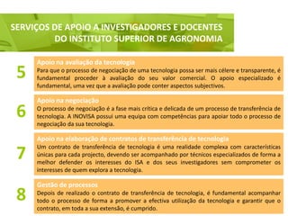 SERVIÇOS DE APOIO A INVESTIGADORES E DOCENTES
  Serviço de apoio a Investigadores e Docentes, nomeadamente do ISA
           DO INSTITUTO SUPERIOR DE AGRONOMIA

      Apoio na avaliação da tecnologia
 5    Para que o processo de negociação de uma tecnologia possa ser mais célere e transparente, é
      fundamental proceder à avaliação do seu valor comercial. O apoio especializado é
      fundamental, uma vez que a avaliação pode conter aspectos subjectivos.

      Apoio na negociação
 6    O processo de negociação é a fase mais crítica e delicada de um processo de transferência de
      tecnologia. A INOVISA possui uma equipa com competências para apoiar todo o processo de
      negociação da sua tecnologia.

      Apoio na elaboração de contratos de transferência de tecnologia
      Um contrato de transferência de tecnologia é uma realidade complexa com características
 7    únicas para cada projecto, devendo ser acompanhado por técnicos especializados de forma a
      melhor defender os interesses do ISA e dos seus investigadores sem comprometer os
      interesses de quem explora a tecnologia.

      Gestão de processos
 8    Depois de realizado o contrato de transferência de tecnologia, é fundamental acompanhar
      todo o processo de forma a promover a efectiva utilização da tecnologia e garantir que o
      contrato, em toda a sua extensão, é cumprido.
 