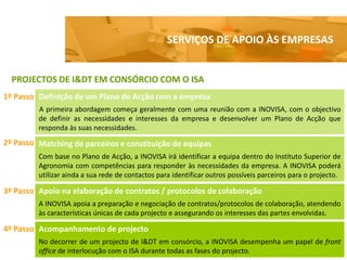 SERVIÇOS DE APOIO ÀS EMPRESAS


  PROJECTOS DE I&DT EM CONSÓRCIO COM O ISA
1º Passo Definição de um Plano de Acção com a empresa
         A primeira abordagem começa geralmente com uma reunião com a INOVISA, com o objectivo
         de definir as necessidades e interesses da empresa e desenvolver um Plano de Acção que
         responda às suas necessidades.
2º Passo Matching de parceiros e constituição de equipas
         Com base no Plano de Acção, a INOVISA irá identificar a equipa dentro do Instituto Superior de
         Agronomia com competências para responder às necessidades da empresa. A INOVISA poderá
         utilizar ainda a sua rede de contactos para identificar outros possíveis parceiros para o projecto.

3º Passo Apoio na elaboração de contratos / protocolos de colaboração
         A INOVISA apoia a preparação e negociação de contratos/protocolos de colaboração, atendendo
         às características únicas de cada projecto e assegurando os interesses das partes envolvidas.

4º Passo Acompanhamento de projecto
         No decorrer de um projecto de I&DT em consórcio, a INOVISA desempenha um papel de front
         office de interlocução com o ISA durante todas as fases do projecto.
 