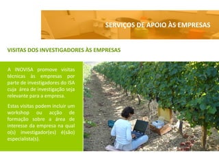 SERVIÇOS DE APOIO ÀS EMPRESAS


VISITAS DOS INVESTIGADORES ÀS EMPRESAS


A INOVISA promove visitas
técnicas às empresas por
parte de investigadores do ISA
cuja área de investigação seja
relevante para a empresa.
Estas visitas podem incluir um
workshop ou acção de
formação sobre a área de
interesse da empresa na qual
o(s) investigador(es) é(são)
especialista(s).
 