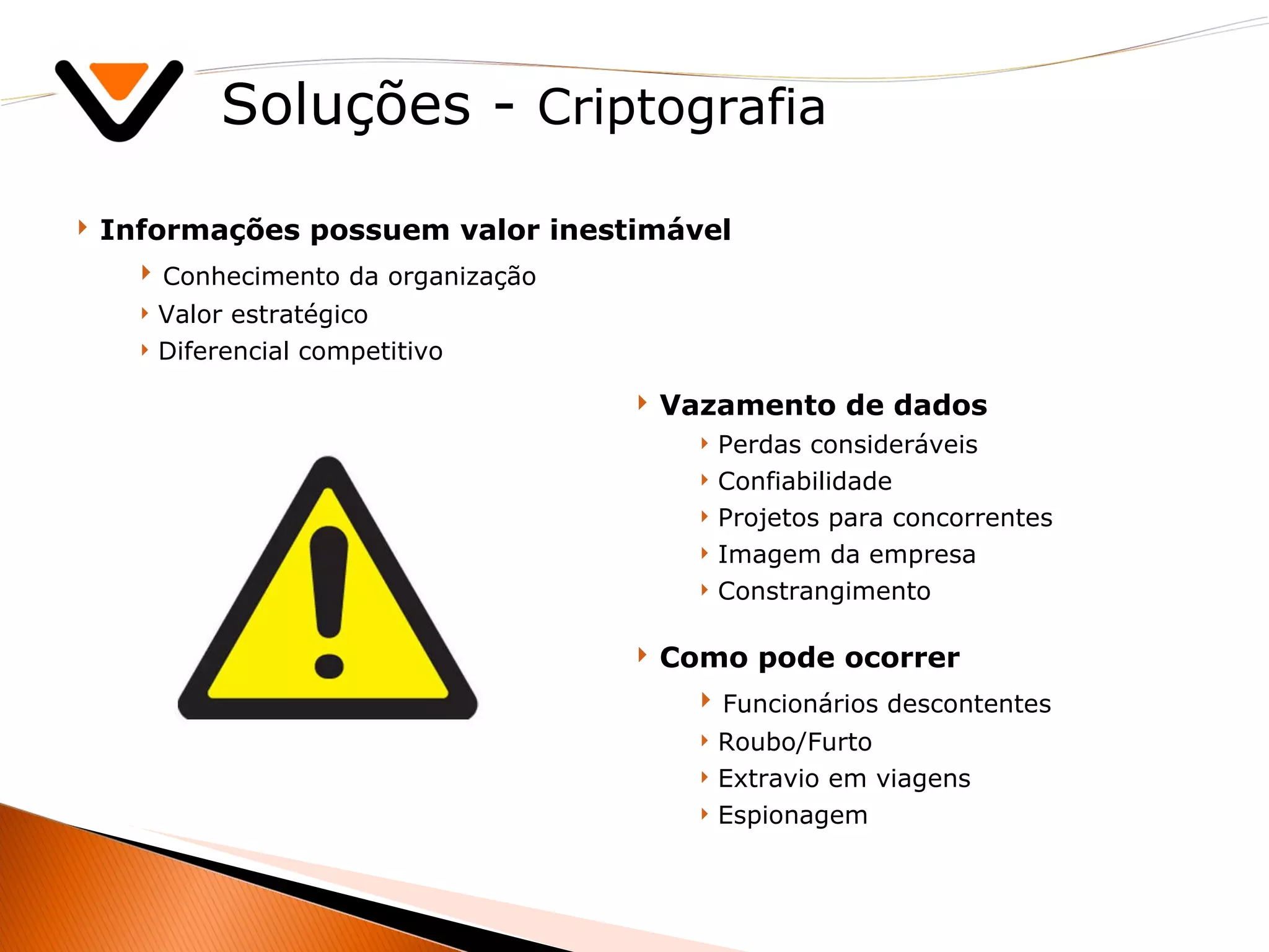 Soluções -  Criptografia Informações possuem valor inestimável  Conhecimento da organização Valor estratégico  Diferencial competitivo Vazamento de dados Perdas consideráveis Confiabilidade Projetos para concorrentes Imagem da empresa Constrangimento Como pode ocorrer Funcionários descontentes Roubo/Furto Extravio em viagens Espionagem 