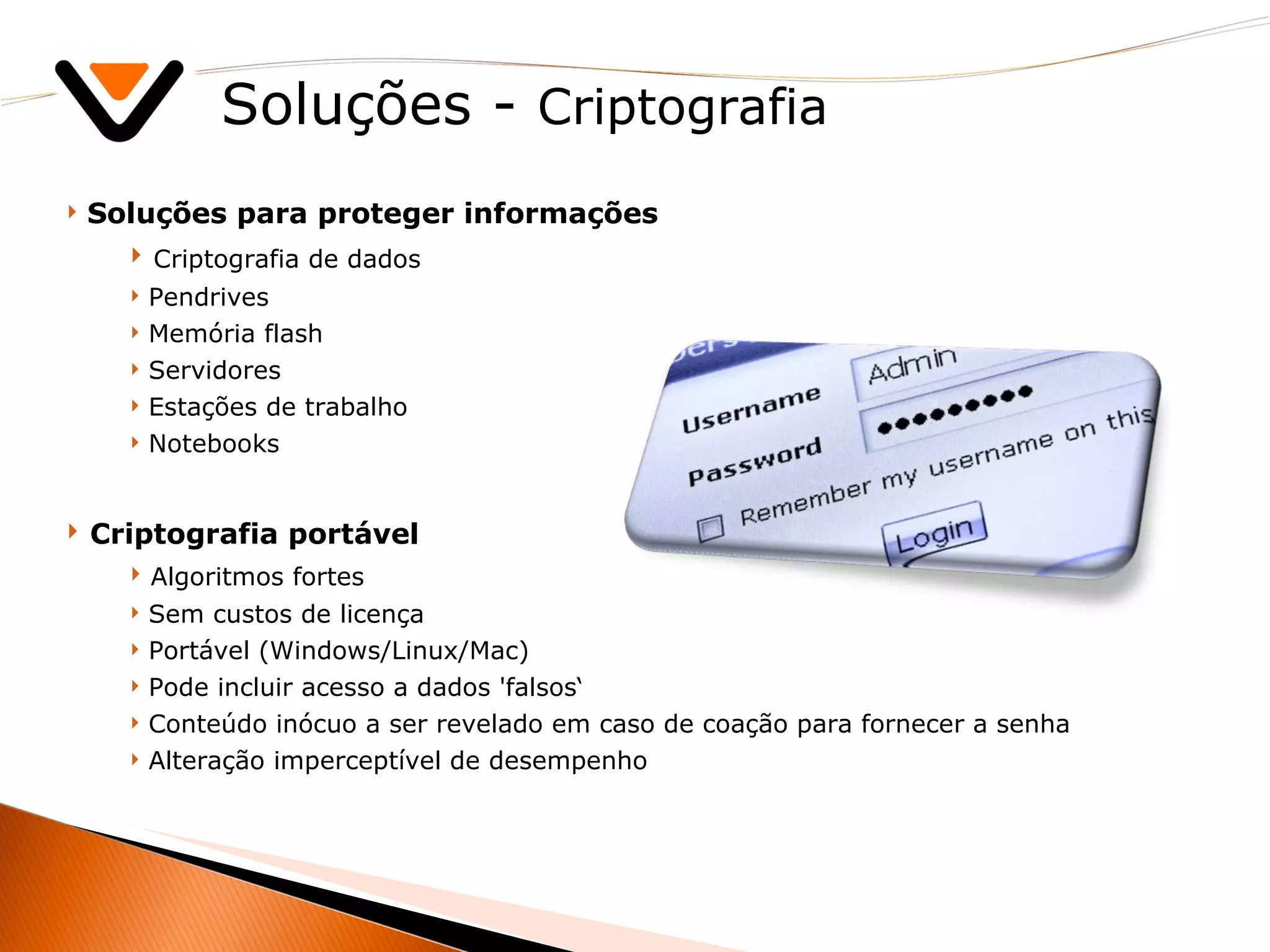 Soluções -  Criptografia Soluções para proteger informações Criptografia de dados Pendrives Memória flash Servidores Estações de trabalho Notebooks Criptografia portável Algoritmos fortes Sem custos de licença Portável (Windows/Linux/Mac) Pode incluir acesso a dados 'falsos‘ Conteúdo inócuo a ser revelado em caso de coação para fornecer a senha Alteração imperceptível de desempenho 