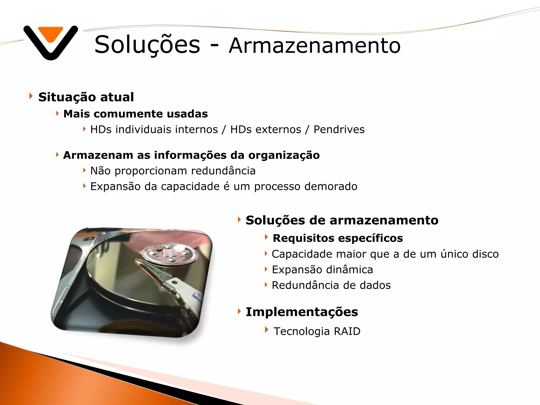 Soluções -  Armazenamento Situação atual Mais comumente usadas HDs individuais internos / HDs externos / Pendrives Armazenam as informações da organização Não proporcionam redundância Expansão da capacidade é um processo demorado Soluções de armazenamento Requisitos específicos Capacidade maior que a de um único disco Expansão dinâmica Redundância de dados Implementações Tecnologia RAID 