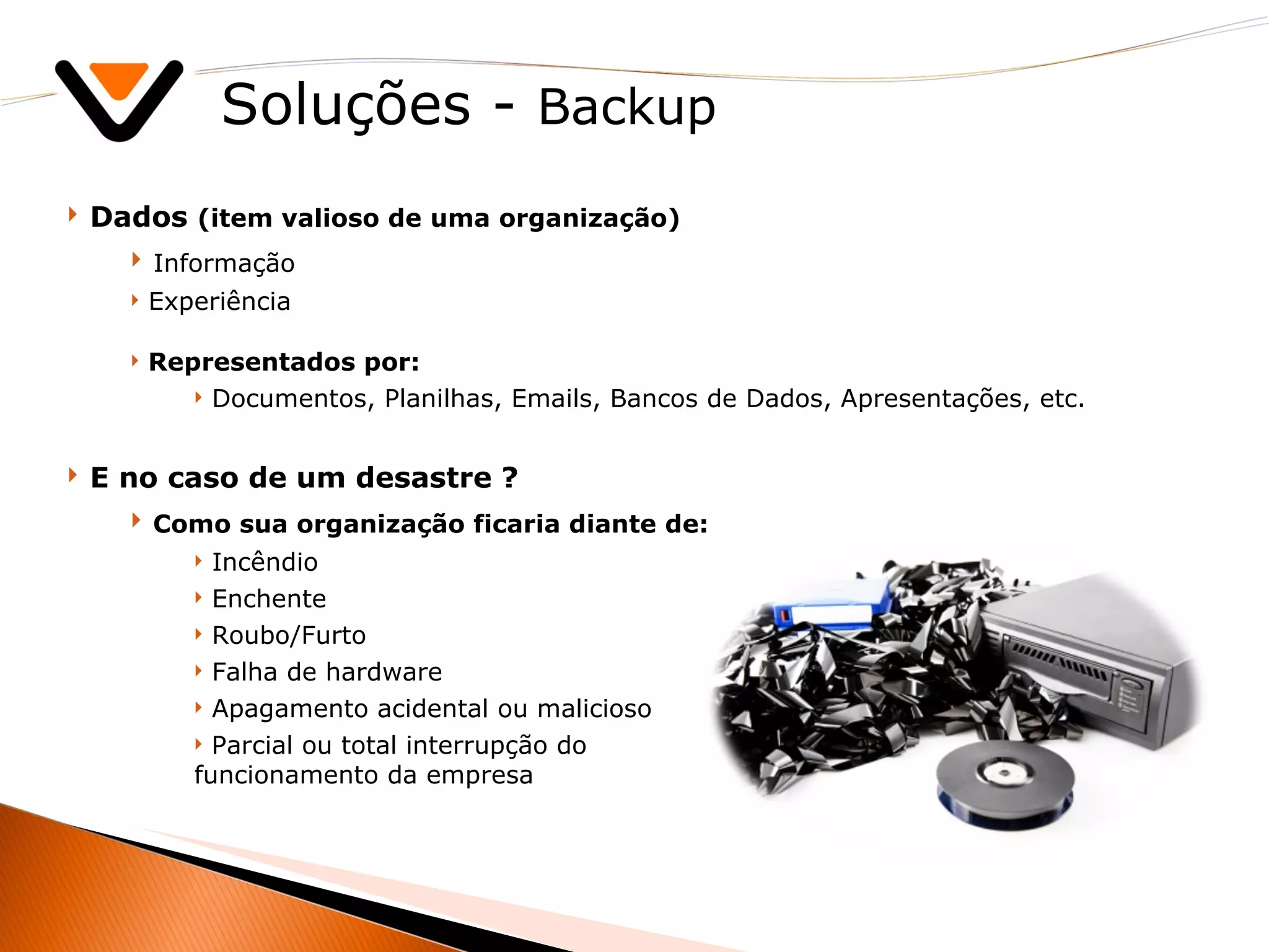 Soluções -  Backup Dados  (item valioso de uma organização) Informação Experiência Representados por:  Documentos, Planilhas, Emails, Bancos de Dados, Apresentações, etc. E no caso de um desastre ? Como sua organização ficaria diante de: Incêndio Enchente Roubo/Furto Falha de hardware Apagamento acidental ou malicioso Parcial ou total interrupção do  funcionamento da empresa 