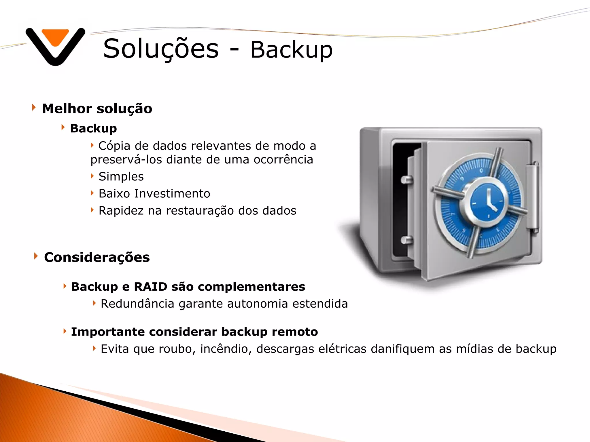 Soluções -  Backup Melhor solução Backup Cópia de dados relevantes de modo a preservá-los diante de uma ocorrência Simples Baixo Investimento Rapidez na restauração dos dados Considerações Backup e RAID são complementares Redundância garante autonomia estendida Importante considerar backup remoto Evita que roubo, incêndio, descargas elétricas danifiquem as mídias de backup 