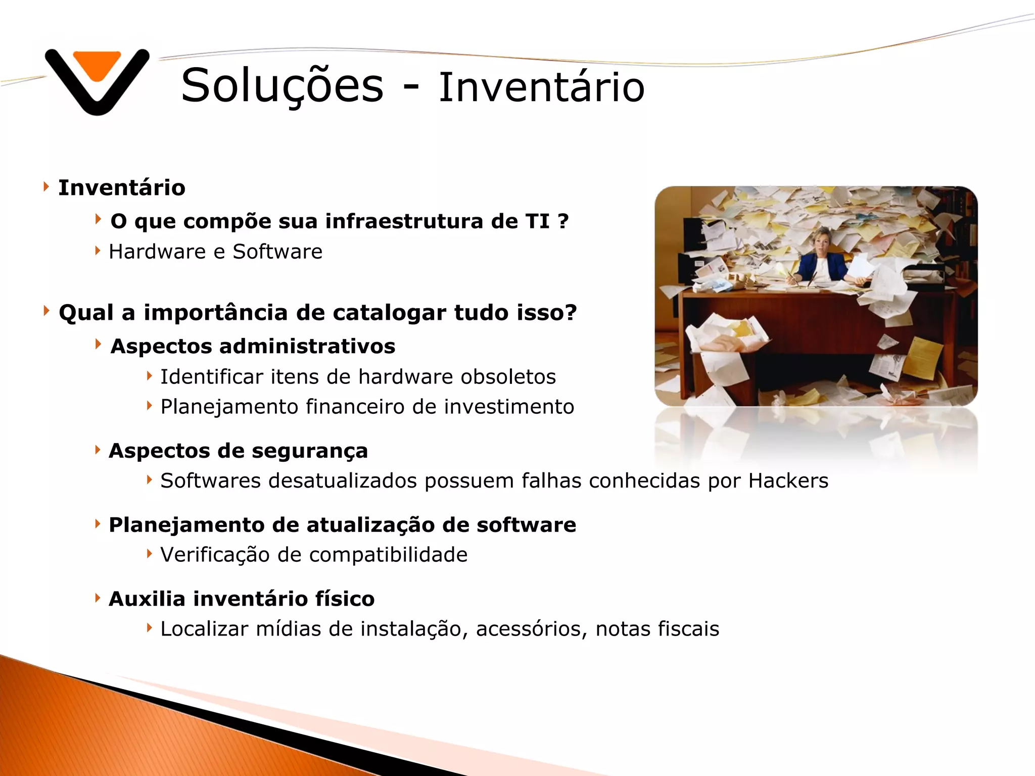 Soluções -  Inventário Inventário O que compõe sua infraestrutura de TI ? Hardware e Software Qual a importância de catalogar tudo isso? Aspectos administrativos Identificar itens de hardware obsoletos  Planejamento financeiro de investimento Aspectos de segurança Softwares desatualizados possuem falhas conhecidas por Hackers Planejamento de atualização de software  Verificação de compatibilidade Auxilia inventário físico Localizar mídias de instalação, acessórios, notas fiscais 