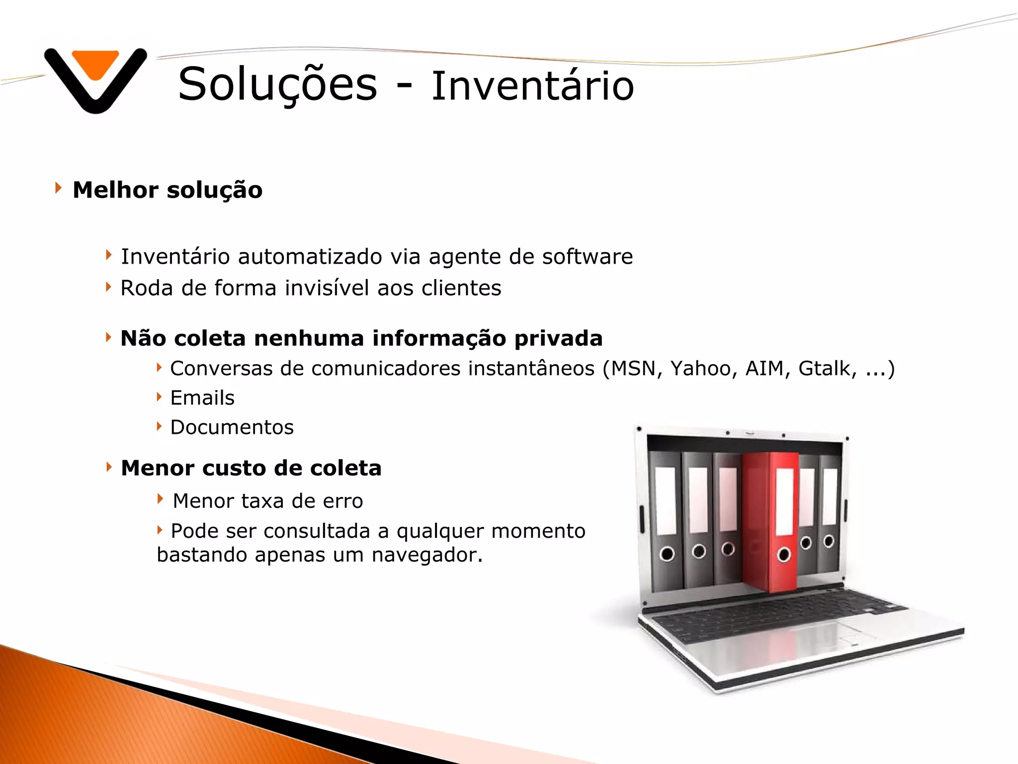 Soluções -  Inventário Melhor solução Inventário automatizado via agente de software Roda de forma invisível aos clientes Não coleta nenhuma informação privada Conversas de comunicadores instantâneos (MSN, Yahoo, AIM, Gtalk, ...)  Emails Documentos Menor custo de coleta Menor taxa de erro Pode ser consultada a qualquer momento bastando apenas um navegador. 