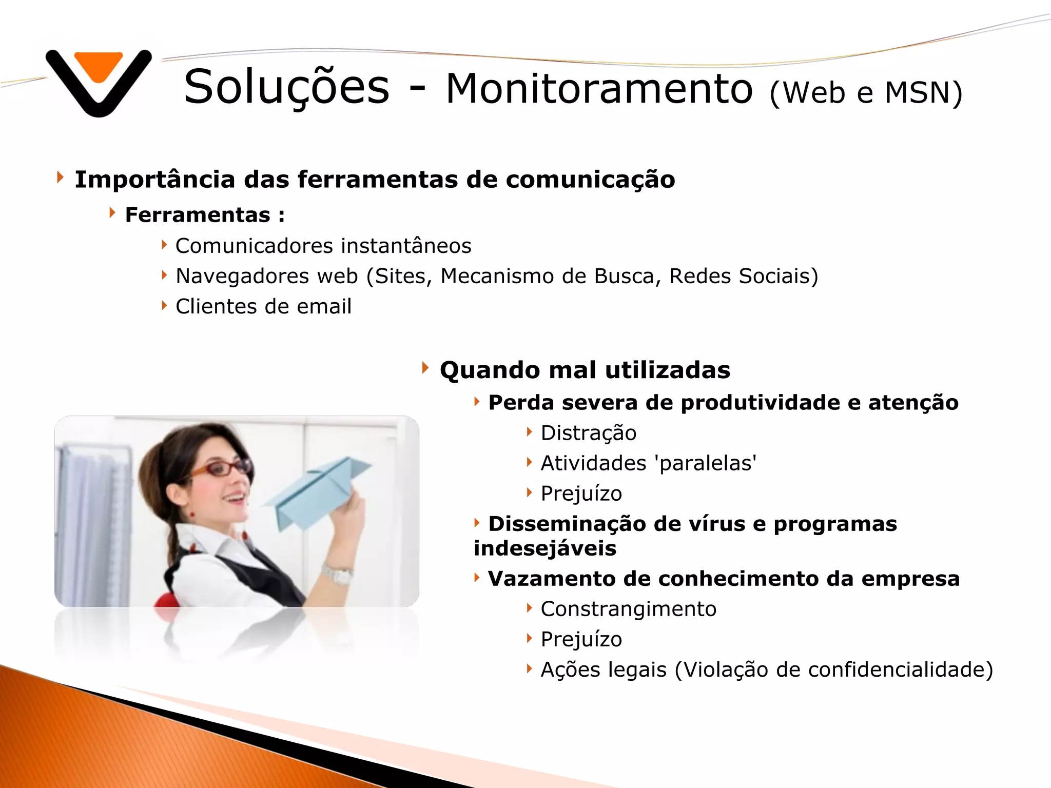 Soluções -  Monitoramento  (Web e MSN) Importância das ferramentas de comunicação Ferramentas : Comunicadores instantâneos Navegadores web (Sites, Mecanismo de Busca, Redes Sociais) Clientes de email Quando mal utilizadas Perda severa de produtividade e atenção Distração Atividades 'paralelas' Prejuízo Disseminação de vírus e programas indesejáveis Vazamento de conhecimento da empresa Constrangimento Prejuízo Ações legais (Violação de confidencialidade)   