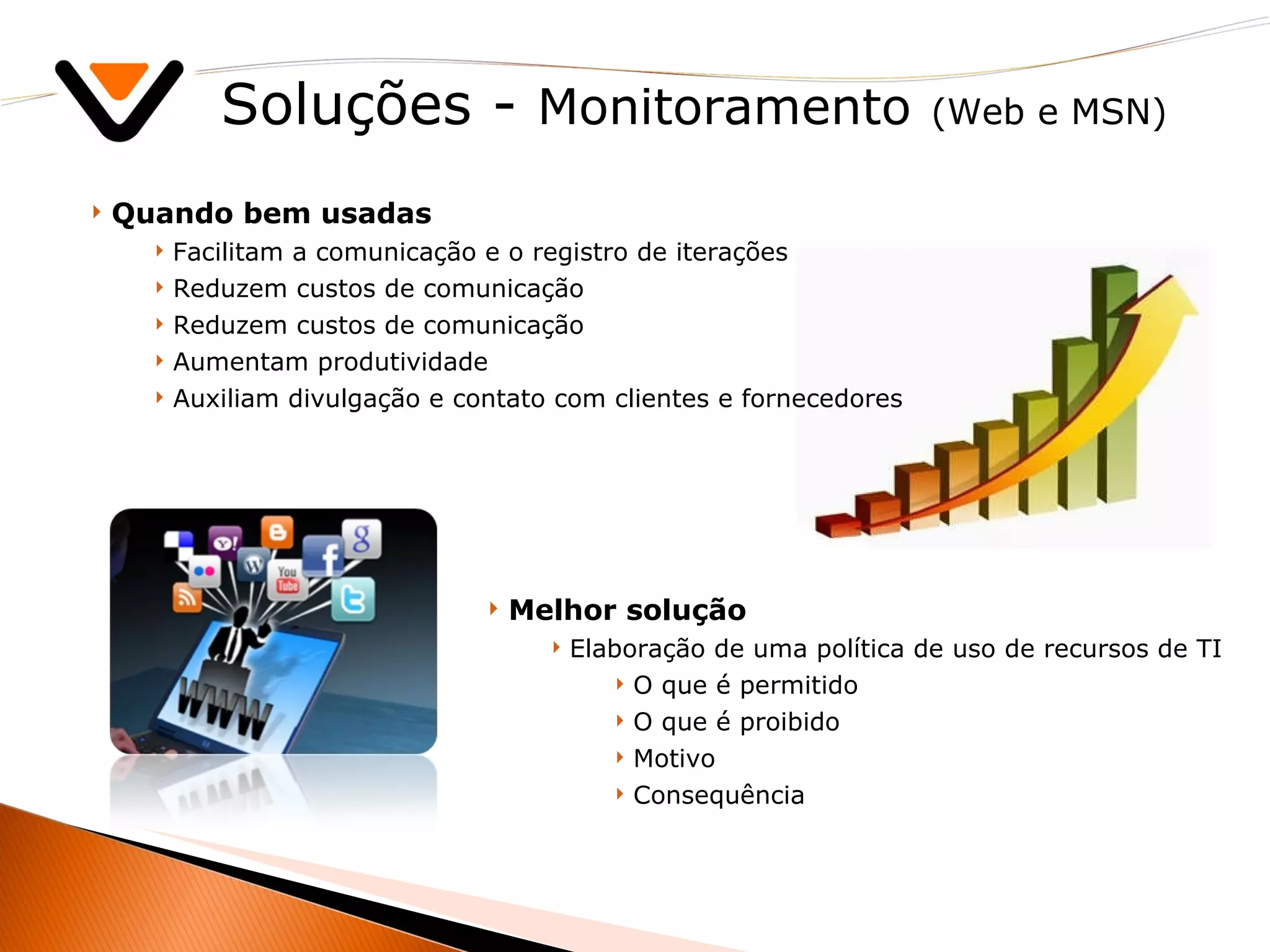 Soluções -  Monitoramento   (Web e MSN) Melhor solução Elaboração de uma política de uso de recursos de TI O que é permitido O que é proibido Motivo Consequência Quando bem usadas Facilitam a comunicação e o registro de iterações Reduzem custos de comunicação  Reduzem custos de comunicação Aumentam produtividade Auxiliam divulgação e contato com clientes e fornecedores 