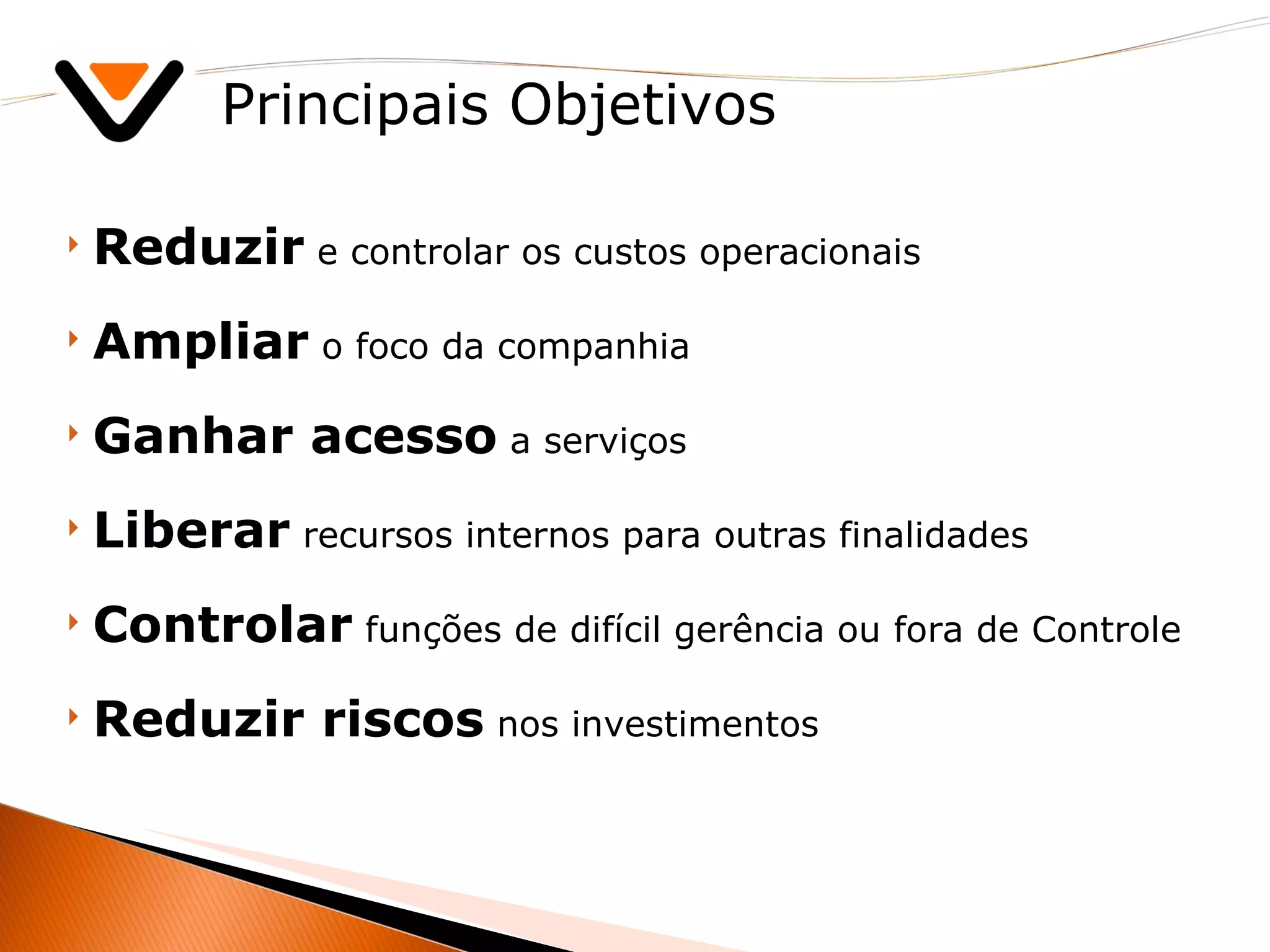 Principais Objetivos Reduzir  e controlar os custos operacionais Ampliar  o foco da companhia Ganhar acesso  a serviços Liberar  recursos internos para outras finalidades Controlar  funções de difícil gerência ou fora de Controle Reduzir riscos  nos investimentos  