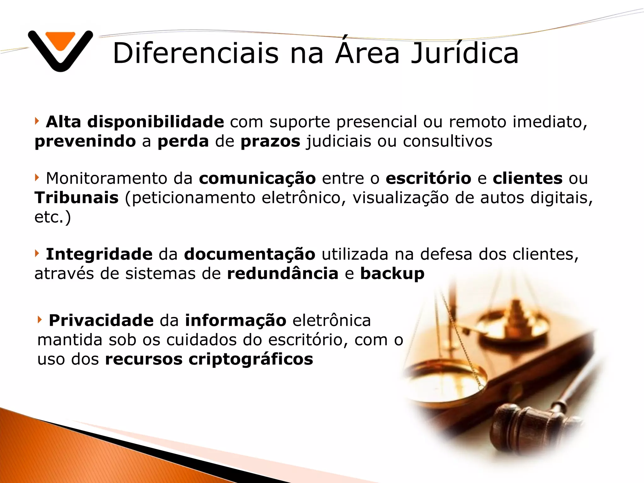 Diferenciais na Área Jurídica Alta disponibilidade  com suporte presencial ou remoto imediato,  prevenindo  a  perda  de  prazos  judiciais ou consultivos Monitoramento da  comunicação  entre o  escritório  e  clientes  ou  Tribunais  (peticionamento eletrônico, visualização de autos digitais, etc.) Integridade  da  documentação  utilizada na defesa dos clientes, através de sistemas de  redundância  e  backup Privacidade  da  informação  eletrônica mantida sob os cuidados do escritório, com o uso dos  recursos   criptográficos 