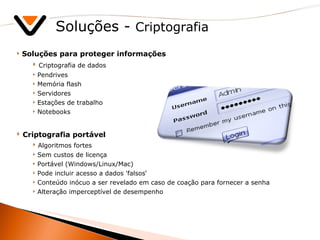 Soluções -  Criptografia Soluções para proteger informações Criptografia de dados Pendrives Memória flash Servidores Estações de trabalho Notebooks Criptografia portável Algoritmos fortes Sem custos de licença Portável (Windows/Linux/Mac) Pode incluir acesso a dados 'falsos‘ Conteúdo inócuo a ser revelado em caso de coação para fornecer a senha Alteração imperceptível de desempenho 