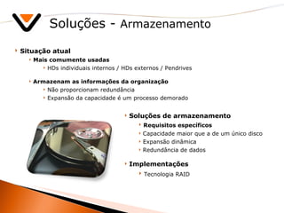 Soluções -  Armazenamento Situação atual Mais comumente usadas HDs individuais internos / HDs externos / Pendrives Armazenam as informações da organização Não proporcionam redundância Expansão da capacidade é um processo demorado Soluções de armazenamento Requisitos específicos Capacidade maior que a de um único disco Expansão dinâmica Redundância de dados Implementações Tecnologia RAID 