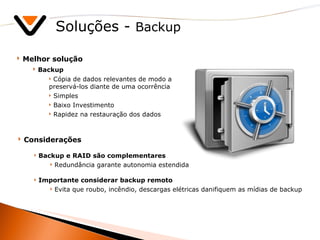 Soluções -  Backup Melhor solução Backup Cópia de dados relevantes de modo a preservá-los diante de uma ocorrência Simples Baixo Investimento Rapidez na restauração dos dados Considerações Backup e RAID são complementares Redundância garante autonomia estendida Importante considerar backup remoto Evita que roubo, incêndio, descargas elétricas danifiquem as mídias de backup 