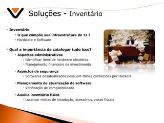 Soluções -  Inventário Inventário O que compõe sua infraestrutura de TI ? Hardware e Software Qual a importância de catalogar tudo isso? Aspectos administrativos Identificar itens de hardware obsoletos  Planejamento financeiro de investimento Aspectos de segurança Softwares desatualizados possuem falhas conhecidas por Hackers Planejamento de atualização de software  Verificação de compatibilidade Auxilia inventário físico Localizar mídias de instalação, acessórios, notas fiscais 