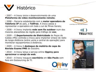 Histórico 2007 – A Inovy inicia o desenvolvimento de uma  Plataforma de vídeo monitoramento remoto ; 2008 – Parceria estabelecida com a  maior operadora de Telefonia IP  do país, a  Tellfree . A Inovy passa a representar a operadora em todo o sul de Minas Gerais; 2008 – A Inovy implanta  rede sem fio outdoor  num dos maiores atacadistas da região para tráfego de  voz ; 2009 – O  Departamento de Eletricidade  de Poços de Caldas (MG) contrata a Inovy para implantar enlace de rádio de longa distância (entre usina e central de operação) para monitorar equipamentos à distância; 2009 – A Inovy é  destaque da matéria de capa da Revista Exame PME  de Outubro. 2010 – A Inovy lança o serviço online  Oppiny para aproximar o varejo da web. 2010 – A Inovy inaugura  escritório  em  São Paulo  com foco em Outsourcing de TI.  