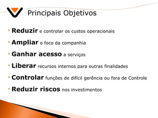 Principais Objetivos Reduzir  e controlar os custos operacionais Ampliar  o foco da companhia Ganhar acesso  a serviços Liberar  recursos internos para outras finalidades Controlar  funções de difícil gerência ou fora de Controle Reduzir riscos  nos investimentos  