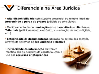 Diferenciais na Área Jurídica Alta disponibilidade  com suporte presencial ou remoto imediato,  prevenindo  a  perda  de  prazos  judiciais ou consultivos Monitoramento da  comunicação  entre o  escritório  e  clientes  ou  Tribunais  (peticionamento eletrônico, visualização de autos digitais, etc.) Integridade  da  documentação  utilizada na defesa dos clientes, através de sistemas de  redundância  e  backup Privacidade  da  informação  eletrônica mantida sob os cuidados do escritório, com o uso dos  recursos   criptográficos 