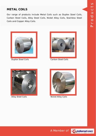 A Member of
METAL COILS
Our range of products include Metal Coils such as Duplex Steel Coils,
Carbon Steel Coils, Alloy Steel Coils, Nickel Alloy Coils, Stainless Steel
Coils and Copper Alloy Coils.
Duplex Steel Coils Carbon Steel Coils
Alloy Steel Coils Nickel Alloy Coils
Products
 
