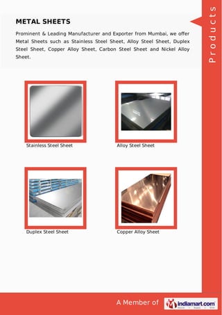 A Member of
METAL SHEETS
Prominent & Leading Manufacturer and Exporter from Mumbai, we oﬀer
Metal Sheets such as Stainless Steel Sheet, Alloy Steel Sheet, Duplex
Steel Sheet, Copper Alloy Sheet, Carbon Steel Sheet and Nickel Alloy
Sheet.
Stainless Steel Sheet Alloy Steel Sheet
Duplex Steel Sheet Copper Alloy Sheet
Products
 