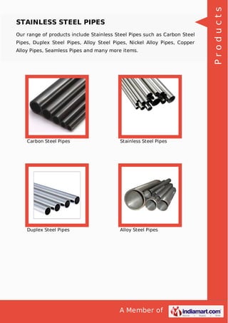 A Member of
STAINLESS STEEL PIPES
Our range of products include Stainless Steel Pipes such as Carbon Steel
Pipes, Duplex Steel Pipes, Alloy Steel Pipes, Nickel Alloy Pipes, Copper
Alloy Pipes, Seamless Pipes and many more items.
Carbon Steel Pipes Stainless Steel Pipes
Duplex Steel Pipes Alloy Steel Pipes
Products
 