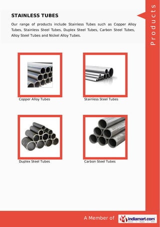 A Member of
STAINLESS TUBES
Our range of products include Stainless Tubes such as Copper Alloy
Tubes, Stainless Steel Tubes, Duplex Steel Tubes, Carbon Steel Tubes,
Alloy Steel Tubes and Nickel Alloy Tubes.
Copper Alloy Tubes Stainless Steel Tubes
Duplex Steel Tubes Carbon Steel Tubes
Products
 