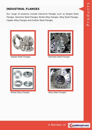 A Member of
INDUSTRIAL FLANGES
Our range of products include Industrial Flanges such as Duplex Steel
Flanges, Stainless Steel Flanges, Nickel Alloy Flanges, Alloy Steel Flanges,
Copper Alloy Flanges and Carbon Steel Flanges.
Duplex Steel Flanges Stainless Steel Flanges
Nickel Alloy Flanges Alloy Steel Flanges
Products
 